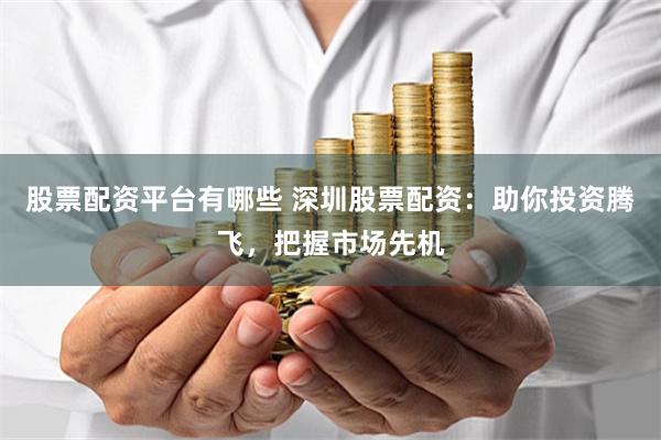 股票配资平台有哪些 深圳股票配资：助你投资腾飞，把握市场先机