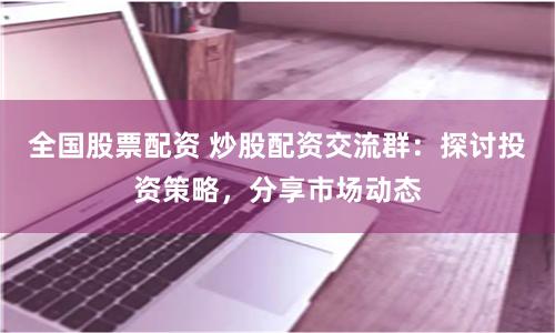 全国股票配资 炒股配资交流群：探讨投资策略，分享市场动态