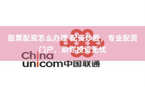 股票配资怎么办理 配资炒股，专业配资门户，助你投资无忧
