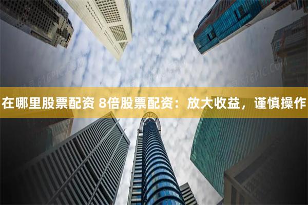 在哪里股票配资 8倍股票配资：放大收益，谨慎操作