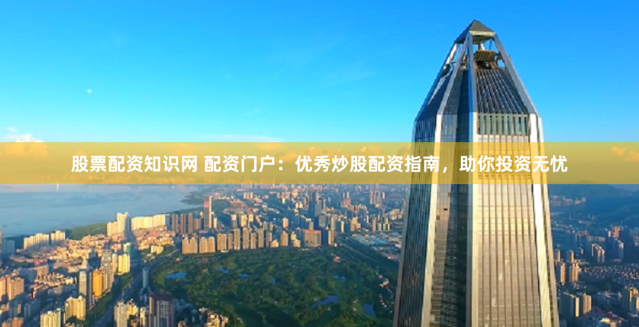 股票配资知识网 配资门户：优秀炒股配资指南，助你投资无忧