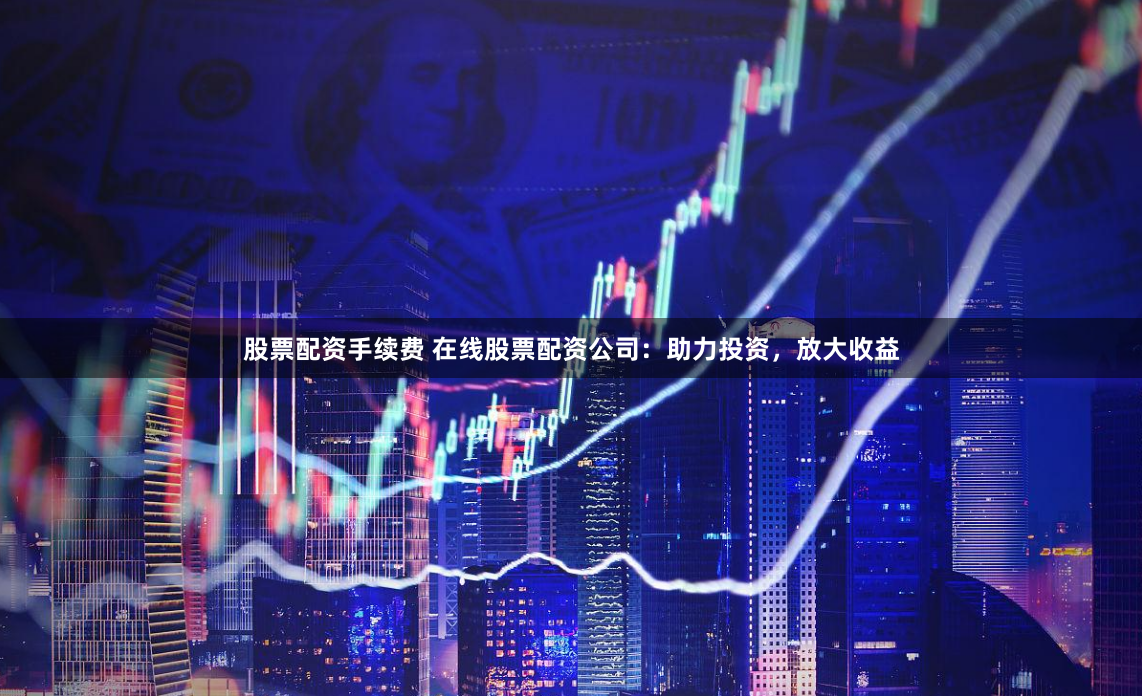 股票配资手续费 在线股票配资公司：助力投资，放大收益