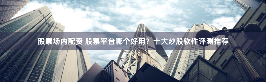 股票场内配资 股票平台哪个好用？十大炒股软件评测推荐